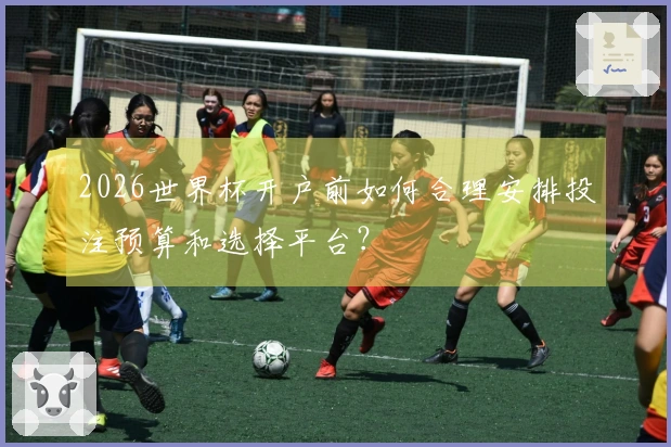 2026世界杯开户前如何合理安排投注预算和选择平台？